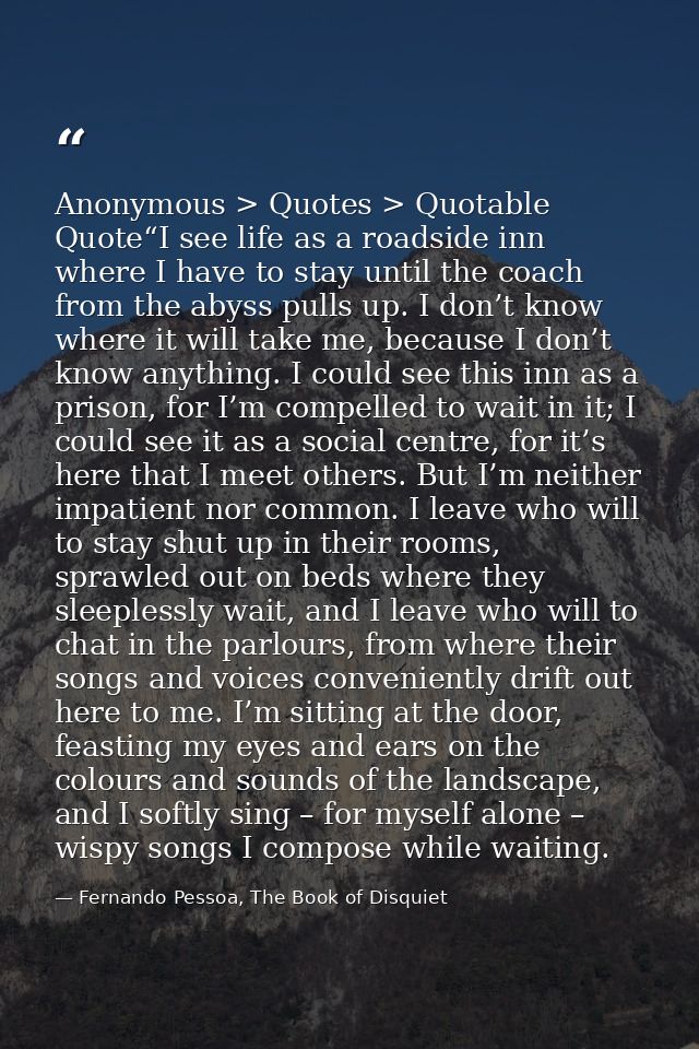 Anonymous > Quotes > Quotable Quote“I see life as a roadside inn where I have to stay until the coach from the abyss pul — Fernando Pessoa, The Book of Disquiet