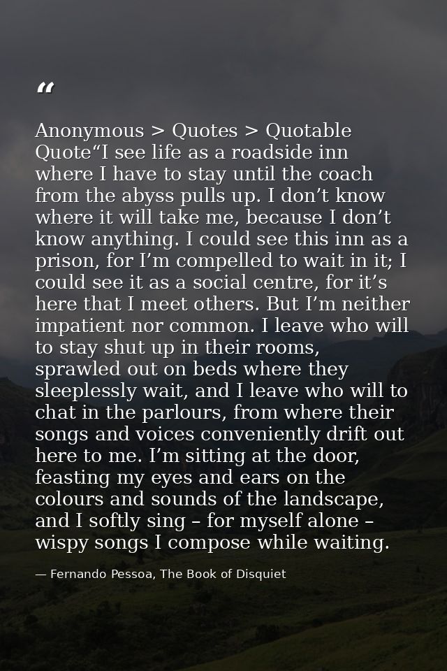 Anonymous > Quotes > Quotable Quote“I see life as a roadside inn where I have to stay until the coach from the abyss pul — Fernando Pessoa, The Book of Disquiet