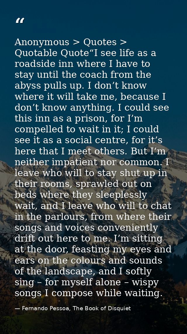 Anonymous > Quotes > Quotable Quote“I see life as a roadside inn where I have to stay until the coach from the abyss pul — Fernando Pessoa, The Book of Disquiet