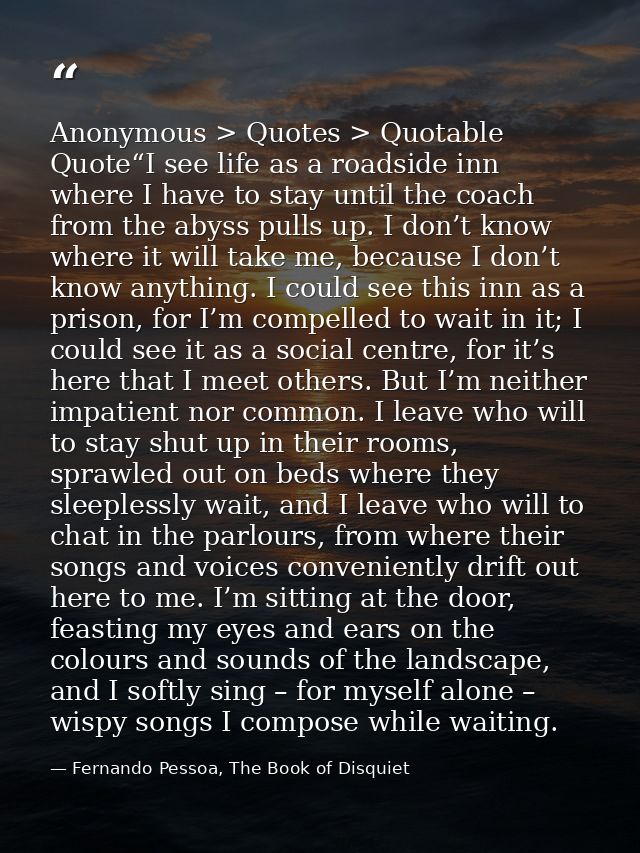 Anonymous > Quotes > Quotable Quote“I see life as a roadside inn where I have to stay until the coach from the abyss pul — Fernando Pessoa, The Book of Disquiet