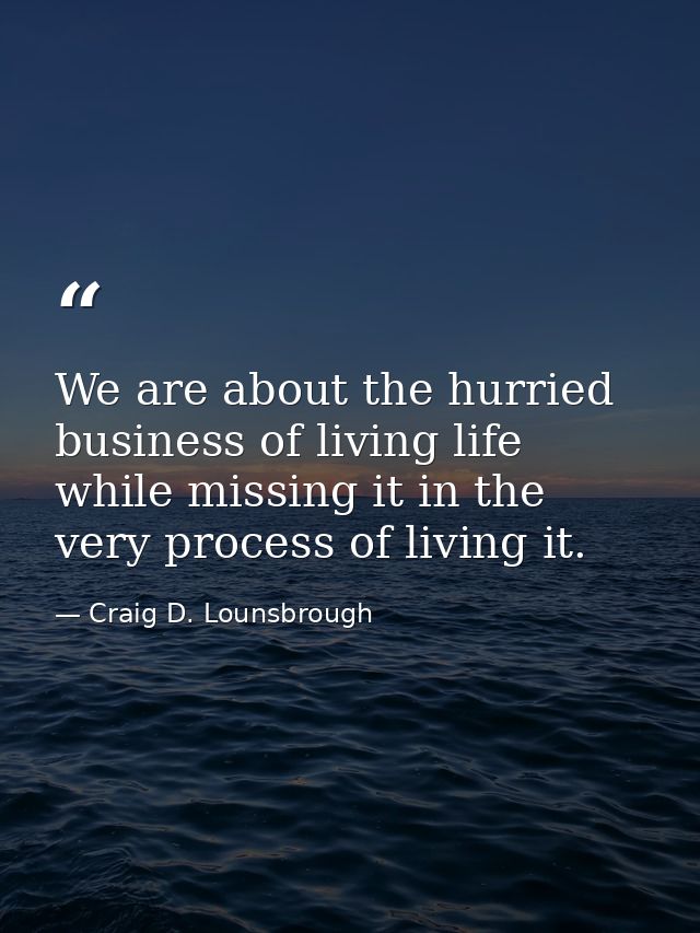 We are about the hurried business of living life while missing it in the very process of living it. — Craig D. Lounsbrough
