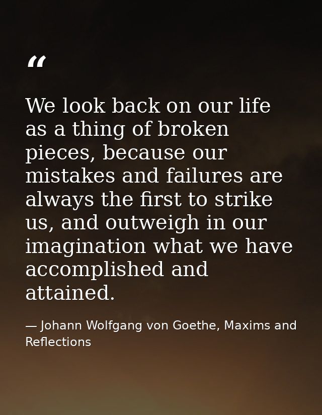 We look back on our life as a thing of broken pieces, because our mistakes and failures are always the first to strike u — Johann Wolfgang von Goethe, Maxims and Reflections