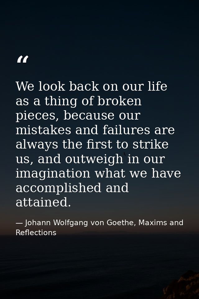 We look back on our life as a thing of broken pieces, because our mistakes and failures are always the first to strike u — Johann Wolfgang von Goethe, Maxims and Reflections