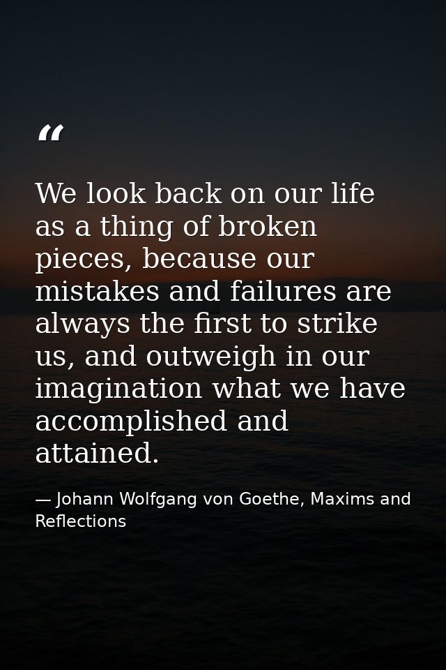 We look back on our life as a thing of broken pieces, because our mistakes and failures are always the first to strike u — Johann Wolfgang von Goethe, Maxims and Reflections