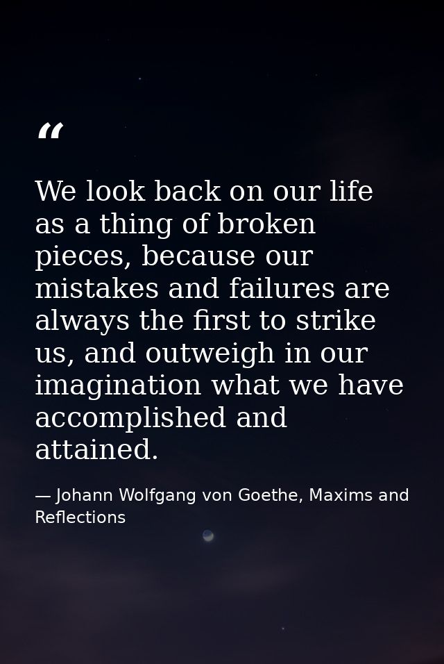 We look back on our life as a thing of broken pieces, because our mistakes and failures are always the first to strike u — Johann Wolfgang von Goethe, Maxims and Reflections