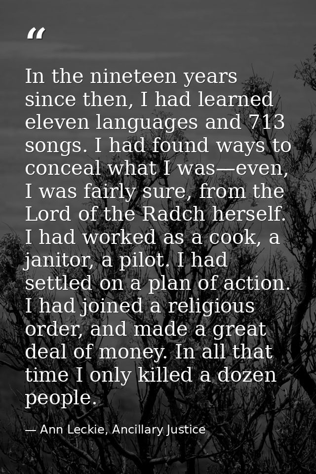 In the nineteen years since then, I had learned eleven languages and 713 songs. I had found ways to conceal what I was—e — Ann Leckie, Ancillary Justice