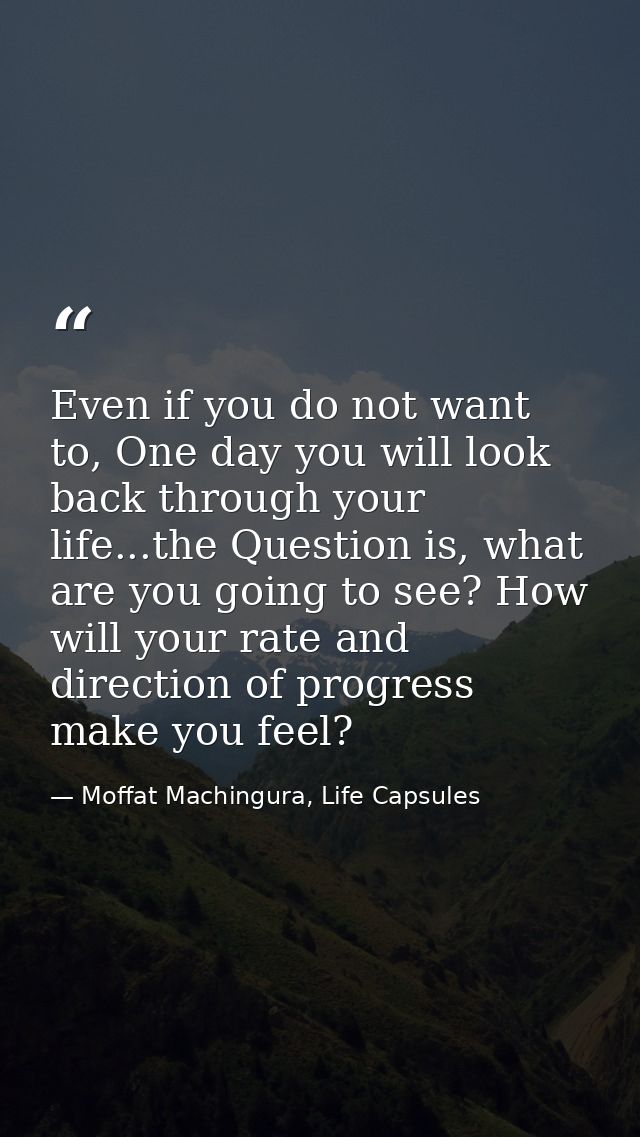 Even if you do not want to, One day you will look back through your life...the Question is, what are you going to see? H — Moffat Machingura, Life Capsules