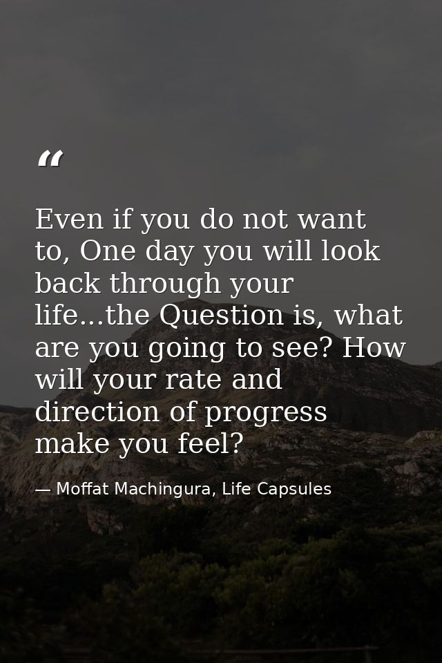 Even if you do not want to, One day you will look back through your life...the Question is, what are you going to see? H — Moffat Machingura, Life Capsules
