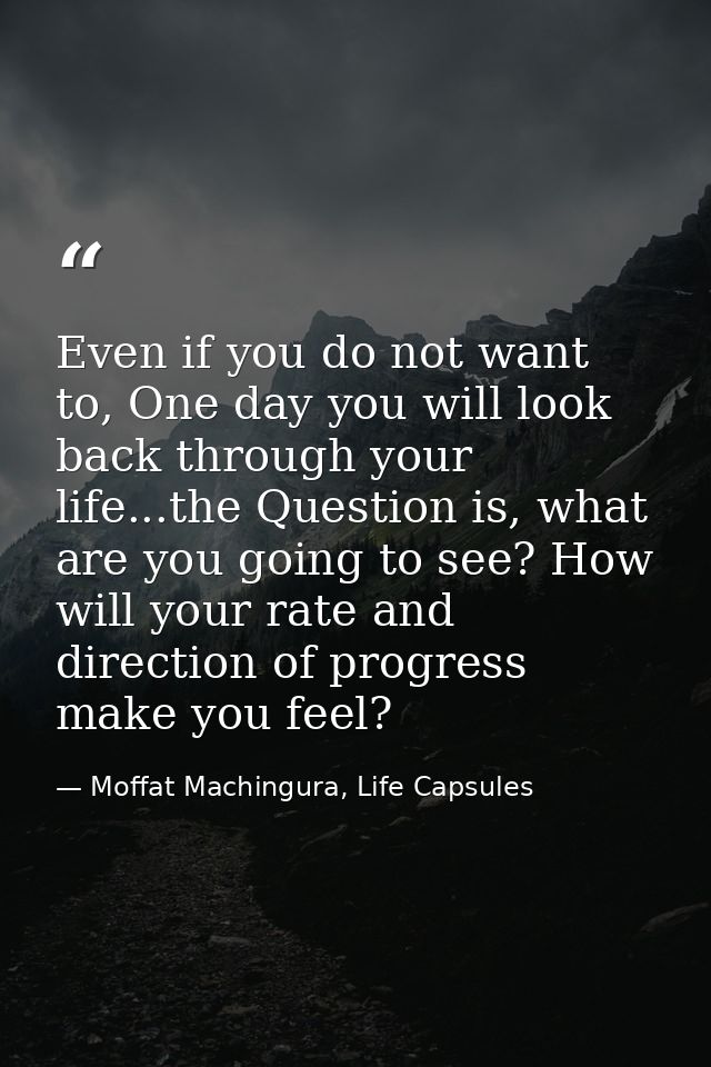 Even if you do not want to, One day you will look back through your life...the Question is, what are you going to see? H — Moffat Machingura, Life Capsules