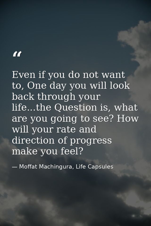 Even if you do not want to, One day you will look back through your life...the Question is, what are you going to see? H — Moffat Machingura, Life Capsules