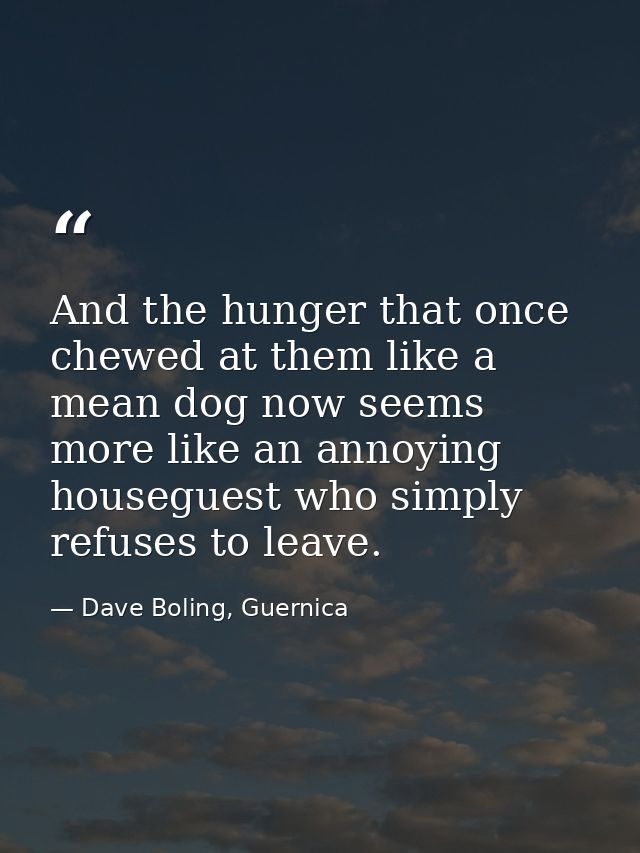 And the hunger that once chewed at them like a mean dog now seems more like an annoying houseguest who simply refuses to — Dave Boling, Guernica