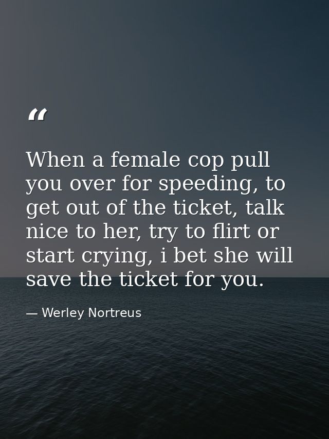 When a female cop pull you over for speeding, to get out of the ticket, talk nice to her, try to flirt or start crying,  — Werley Nortreus