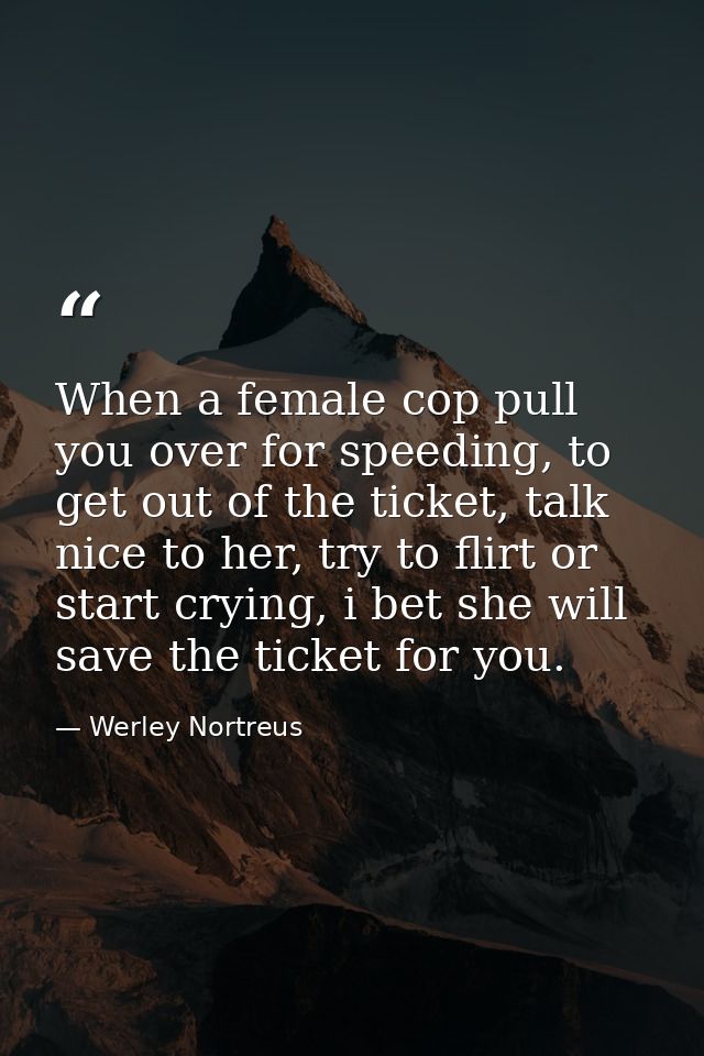 When a female cop pull you over for speeding, to get out of the ticket, talk nice to her, try to flirt or start crying,  — Werley Nortreus
