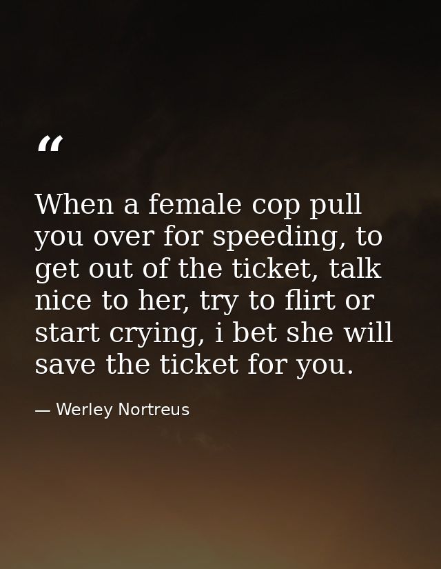 When a female cop pull you over for speeding, to get out of the ticket, talk nice to her, try to flirt or start crying,  — Werley Nortreus