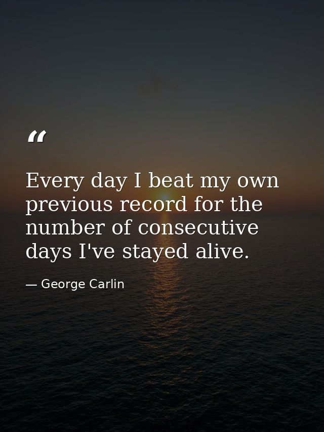 Every day I beat my own previous record for the number of consecutive days I've stayed alive. — George Carlin
