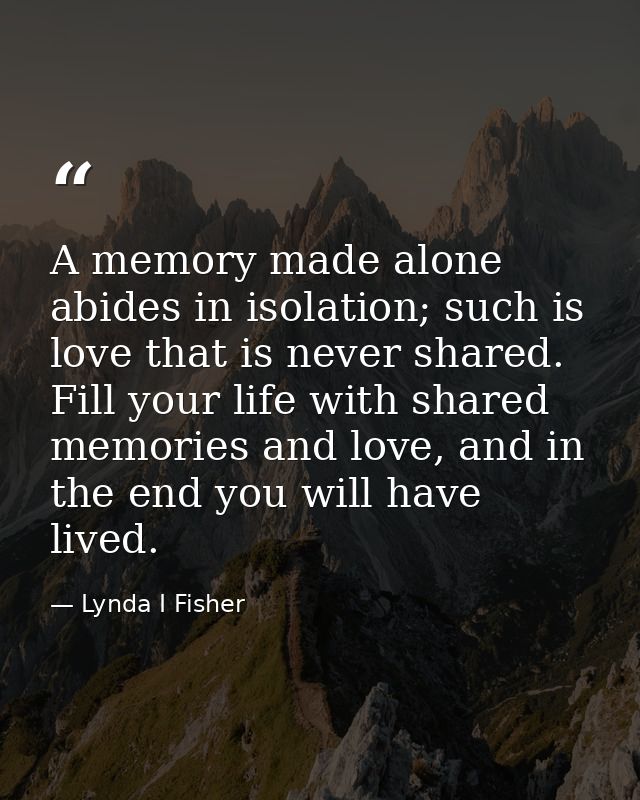 A memory made alone abides in isolation; such is love that is never shared. Fill your life with shared memories and love — Lynda I Fisher