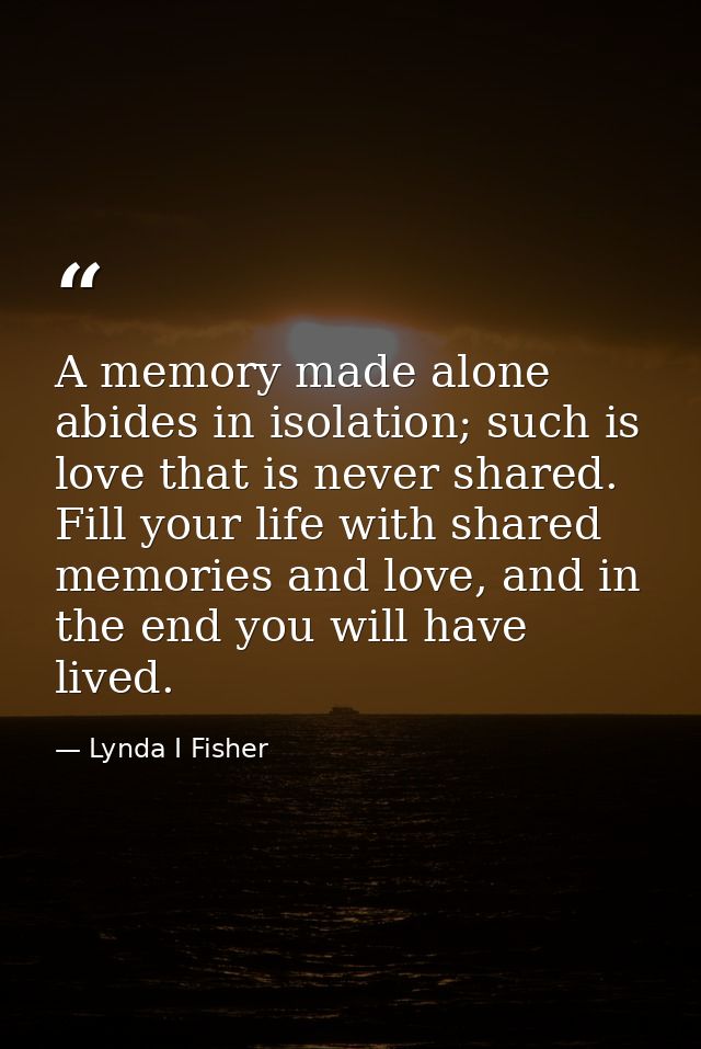 A memory made alone abides in isolation; such is love that is never shared. Fill your life with shared memories and love — Lynda I Fisher