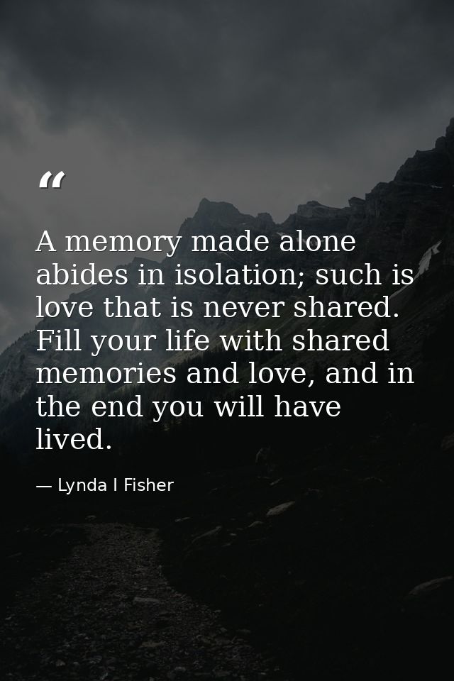 A memory made alone abides in isolation; such is love that is never shared. Fill your life with shared memories and love — Lynda I Fisher