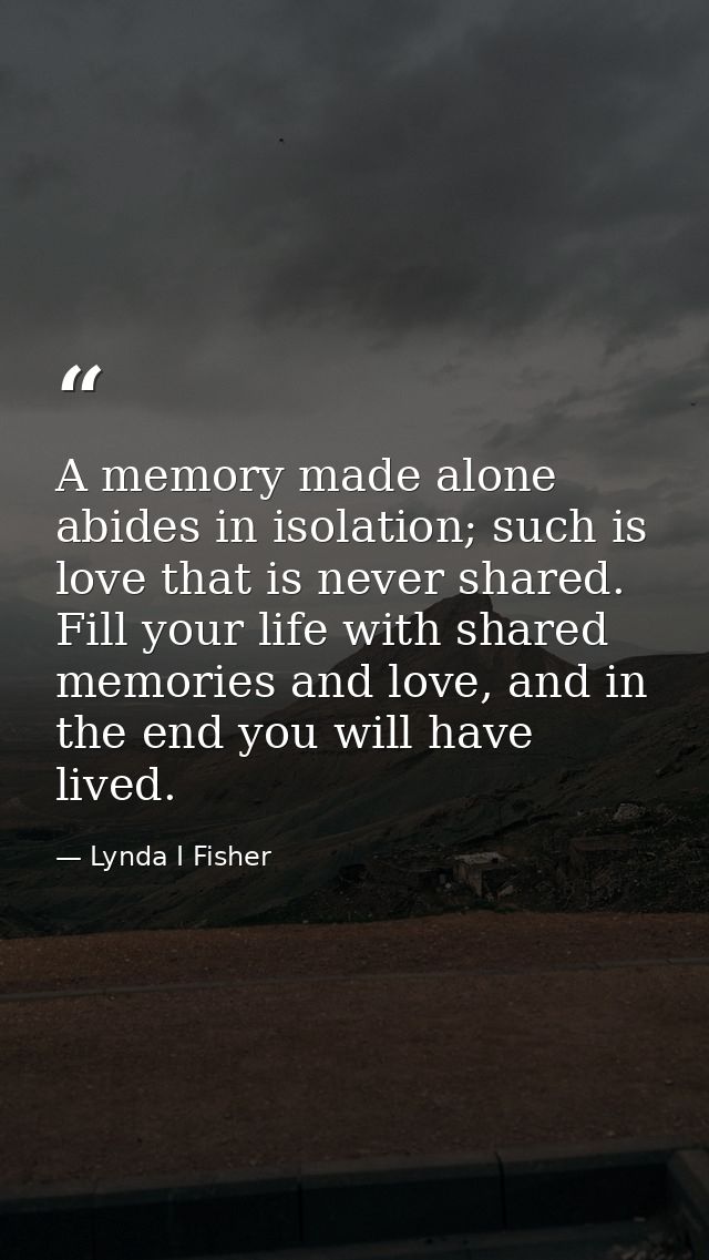 A memory made alone abides in isolation; such is love that is never shared. Fill your life with shared memories and love — Lynda I Fisher
