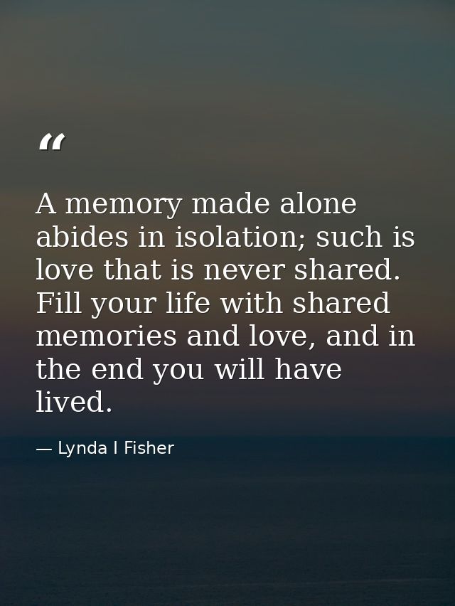 A memory made alone abides in isolation; such is love that is never shared. Fill your life with shared memories and love — Lynda I Fisher