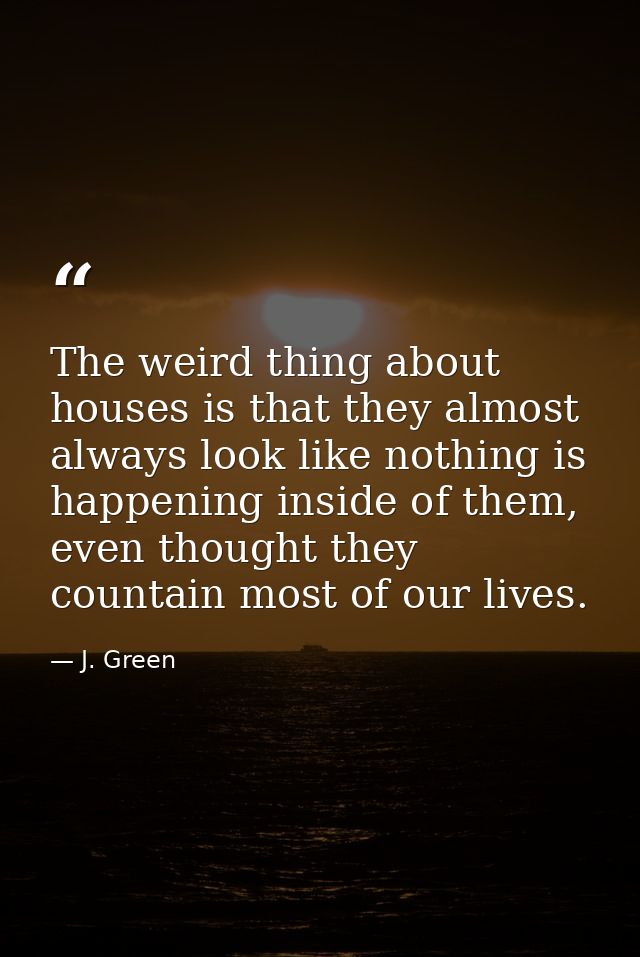 The weird thing about houses is that they almost always look like nothing is happening inside of them, even thought they — J. Green