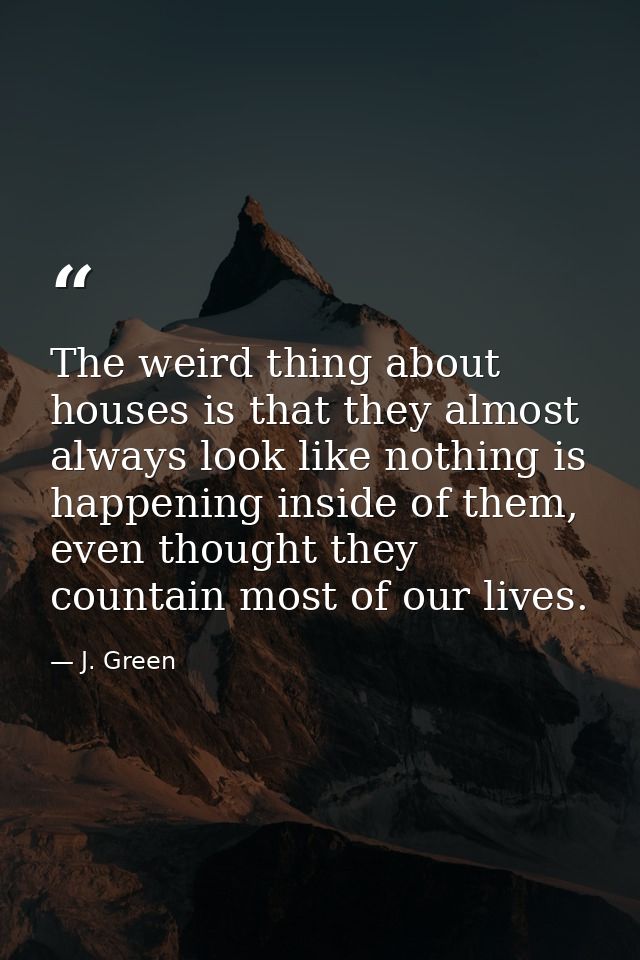 The weird thing about houses is that they almost always look like nothing is happening inside of them, even thought they — J. Green
