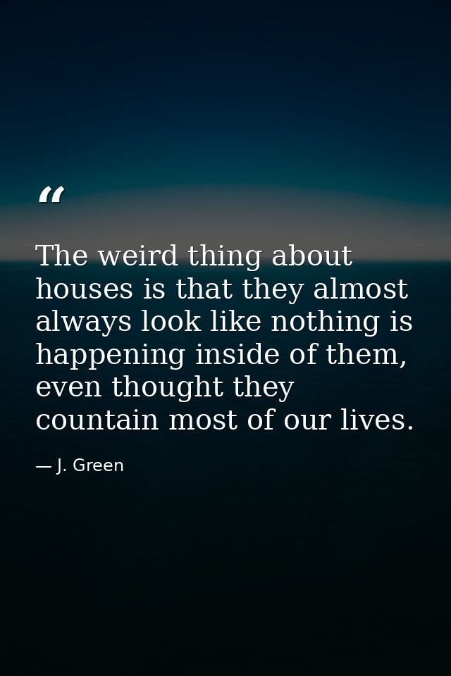 The weird thing about houses is that they almost always look like nothing is happening inside of them, even thought they — J. Green
