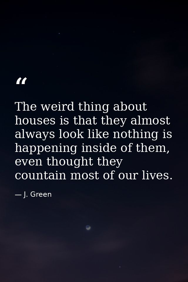 The weird thing about houses is that they almost always look like nothing is happening inside of them, even thought they — J. Green