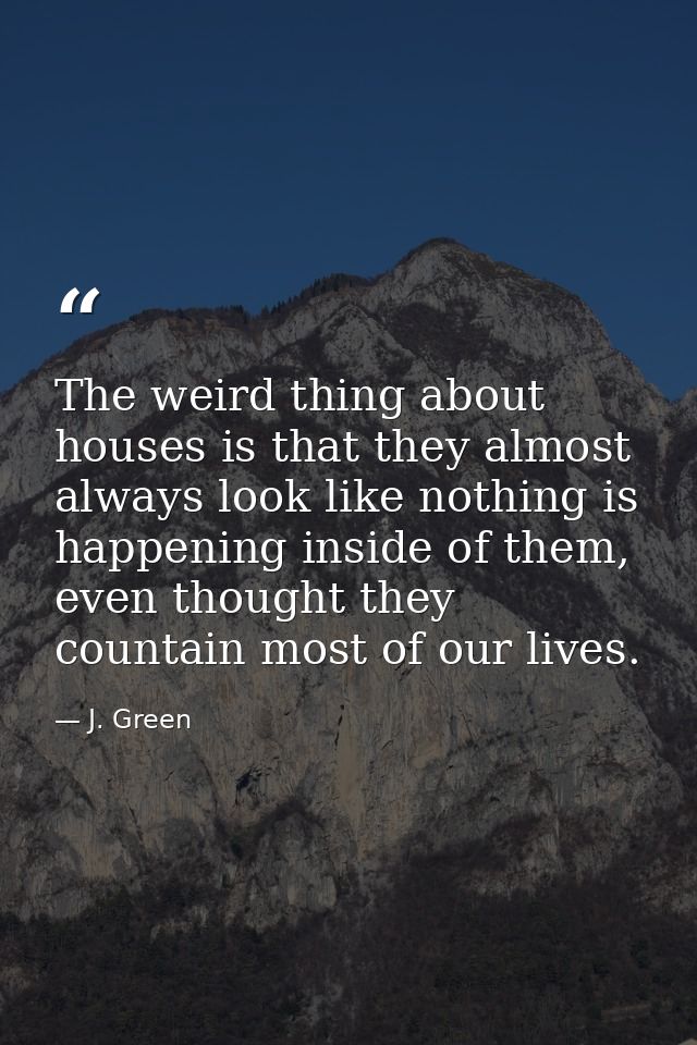 The weird thing about houses is that they almost always look like nothing is happening inside of them, even thought they — J. Green