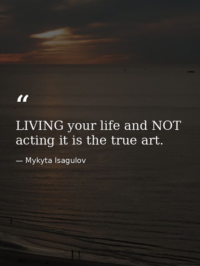 LIVING your life and NOT acting it is the true art. — Mykyta Isagulov