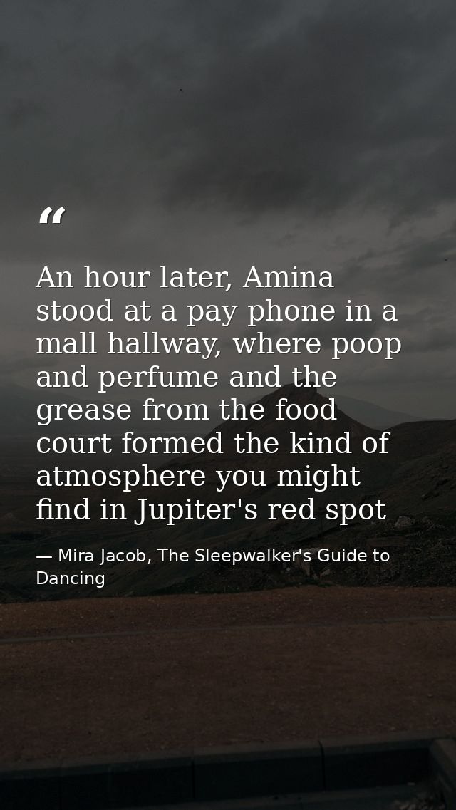 An hour later, Amina stood at a pay phone in a mall hallway, where poop and perfume and the grease from the food court f — Mira Jacob, The Sleepwalker's Guide to Dancing