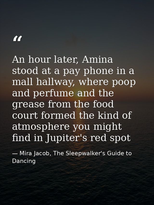 An hour later, Amina stood at a pay phone in a mall hallway, where poop and perfume and the grease from the food court f — Mira Jacob, The Sleepwalker's Guide to Dancing