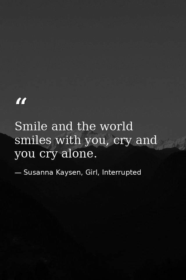 Smile and the world smiles with you, cry and you cry alone. — Susanna Kaysen, Girl, Interrupted