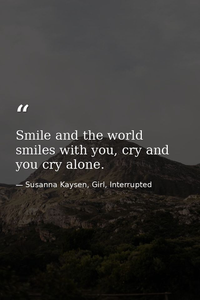 Smile and the world smiles with you, cry and you cry alone. — Susanna Kaysen, Girl, Interrupted