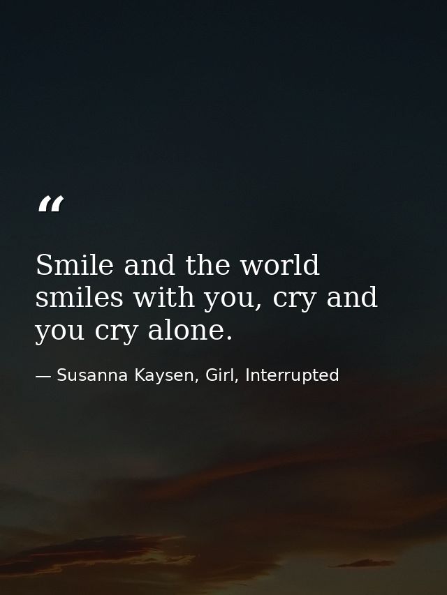 Smile and the world smiles with you, cry and you cry alone. — Susanna Kaysen, Girl, Interrupted