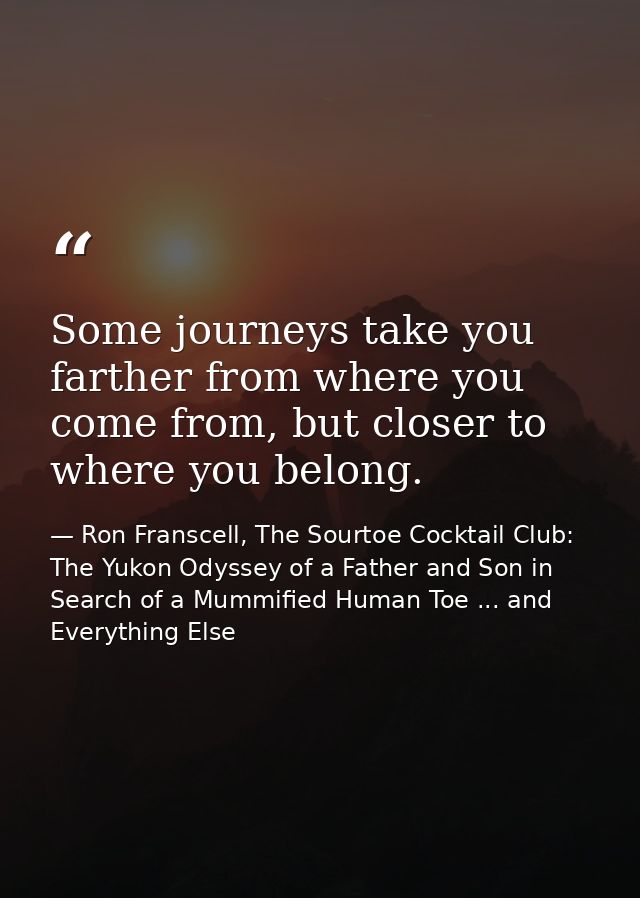 Some journeys take you farther from where you come from, but closer to where you belong. — Ron Franscell, The Sourtoe Cocktail Club: The Yukon Odyssey of a Father and Son in Search of a Mummified Human Toe ... and Everything Else