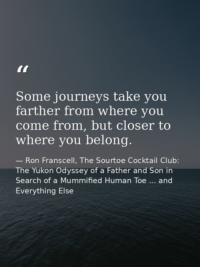 Some journeys take you farther from where you come from, but closer to where you belong. — Ron Franscell, The Sourtoe Cocktail Club: The Yukon Odyssey of a Father and Son in Search of a Mummified Human Toe ... and Everything Else