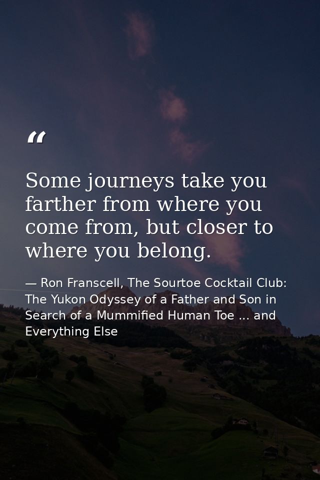 Some journeys take you farther from where you come from, but closer to where you belong. — Ron Franscell, The Sourtoe Cocktail Club: The Yukon Odyssey of a Father and Son in Search of a Mummified Human Toe ... and Everything Else