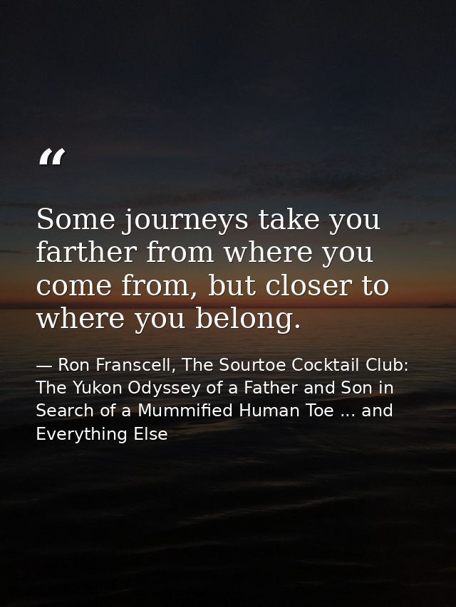 Some journeys take you farther from where you come from, but closer to where you belong. — Ron Franscell, The Sourtoe Cocktail Club: The Yukon Odyssey of a Father and Son in Search of a Mummified Human Toe ... and Everything Else