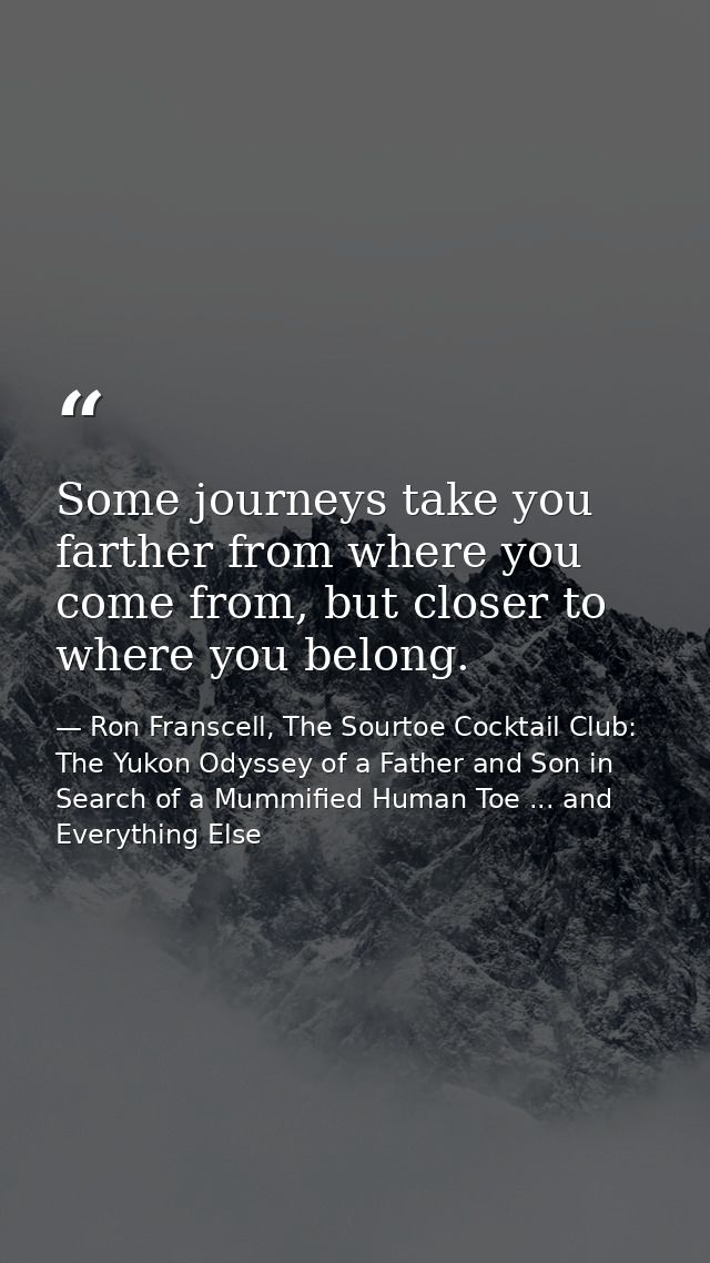 Some journeys take you farther from where you come from, but closer to where you belong. — Ron Franscell, The Sourtoe Cocktail Club: The Yukon Odyssey of a Father and Son in Search of a Mummified Human Toe ... and Everything Else