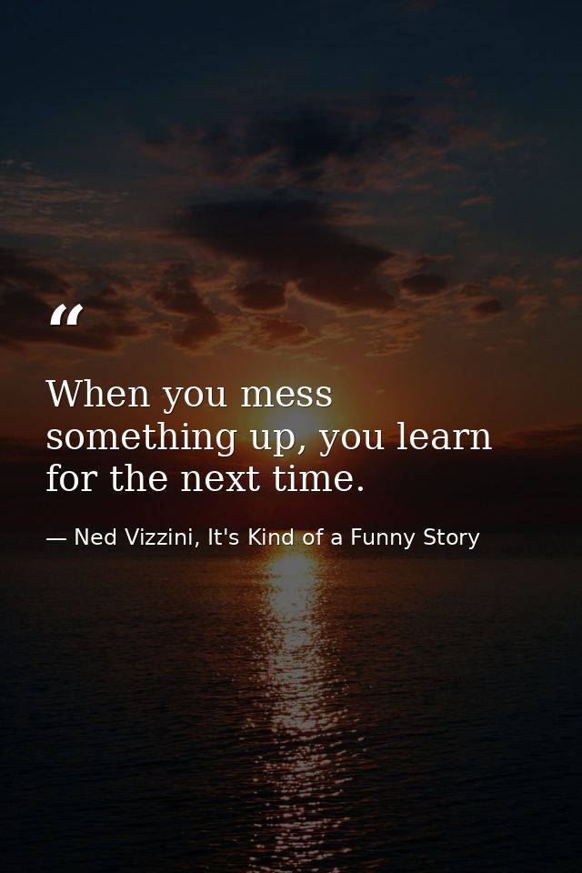 When you mess something up, you learn for the next time. — Ned Vizzini, It's Kind of a Funny Story