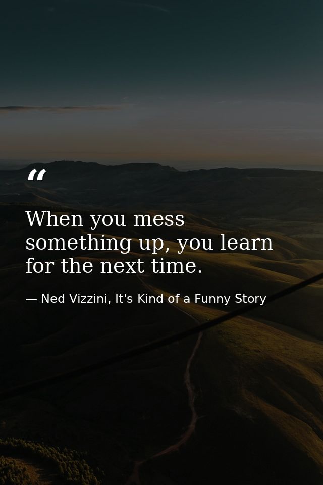 When you mess something up, you learn for the next time. — Ned Vizzini, It's Kind of a Funny Story