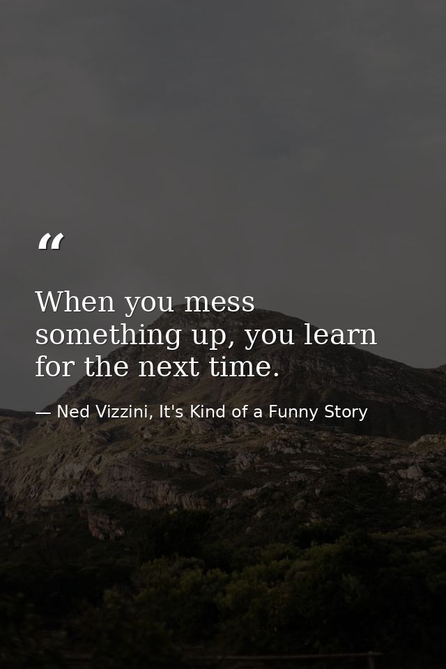 When you mess something up, you learn for the next time. — Ned Vizzini, It's Kind of a Funny Story