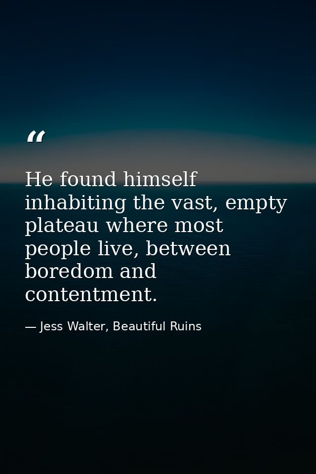 He found himself inhabiting the vast, empty plateau where most people live, between boredom and contentment. — Jess Walter, Beautiful Ruins