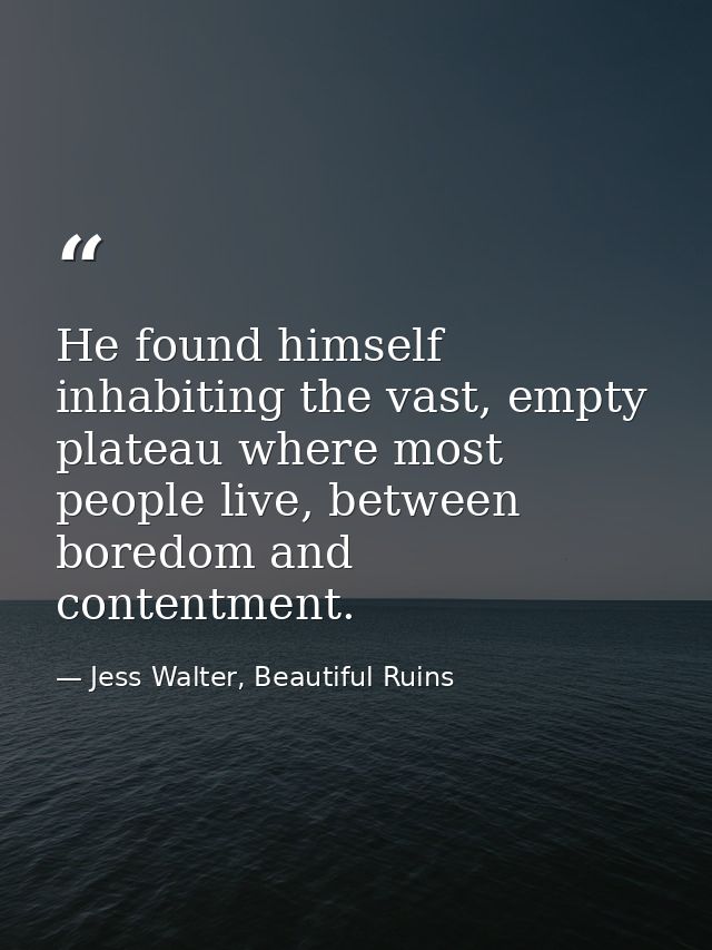 He found himself inhabiting the vast, empty plateau where most people live, between boredom and contentment. — Jess Walter, Beautiful Ruins
