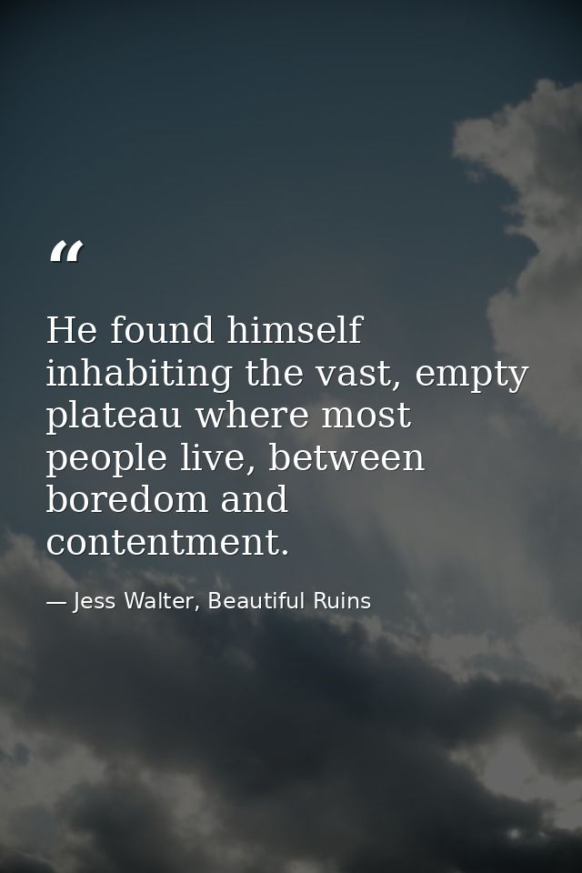 He found himself inhabiting the vast, empty plateau where most people live, between boredom and contentment. — Jess Walter, Beautiful Ruins
