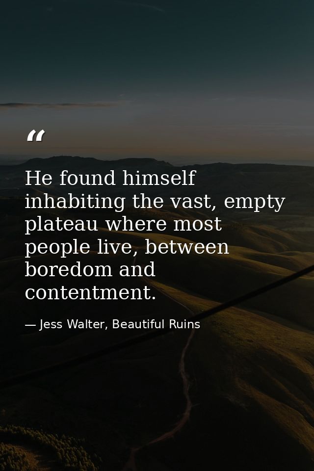He found himself inhabiting the vast, empty plateau where most people live, between boredom and contentment. — Jess Walter, Beautiful Ruins