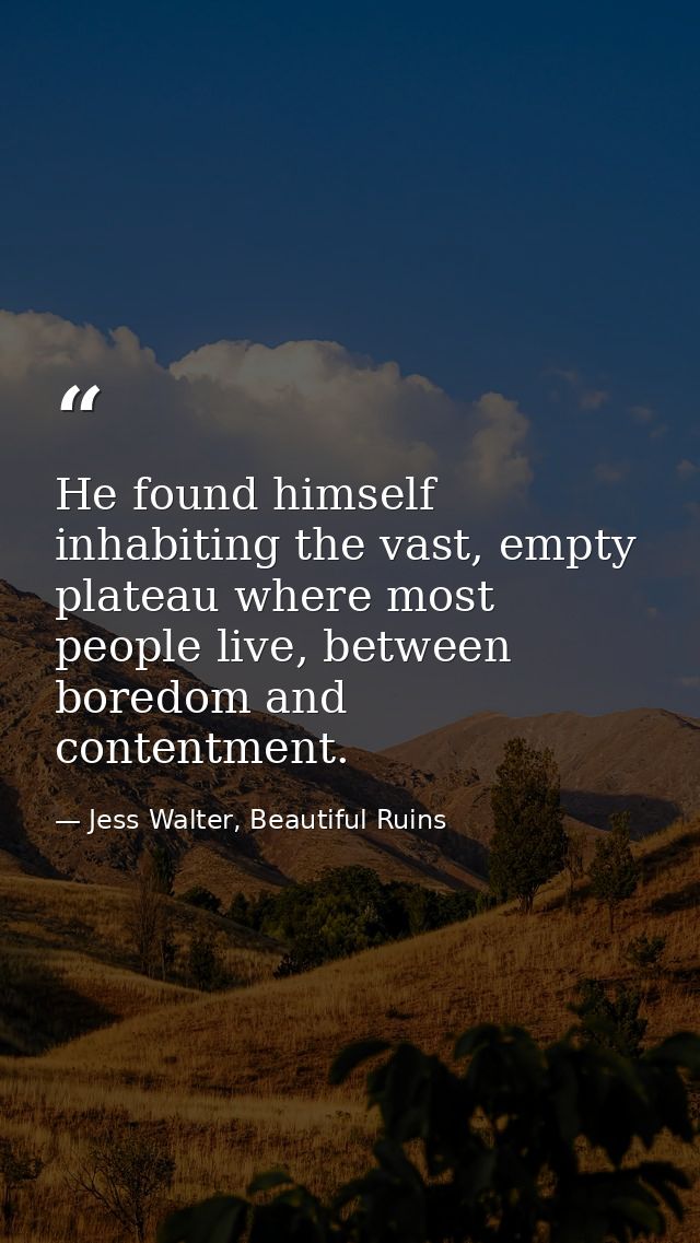 He found himself inhabiting the vast, empty plateau where most people live, between boredom and contentment. — Jess Walter, Beautiful Ruins