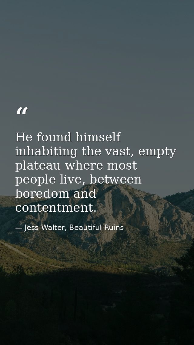 He found himself inhabiting the vast, empty plateau where most people live, between boredom and contentment. — Jess Walter, Beautiful Ruins