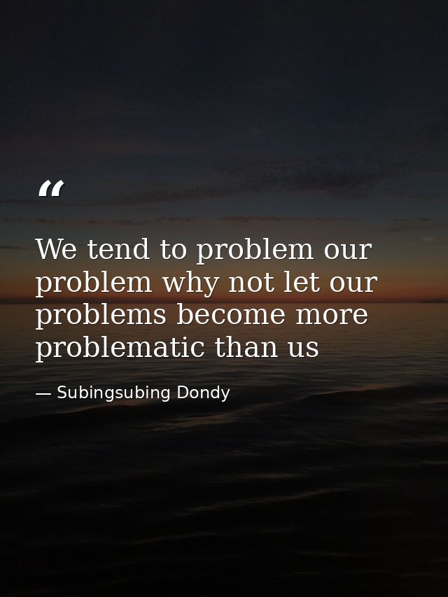 We tend to problem our problem why not let our problems become more problematic than us — Subingsubing Dondy